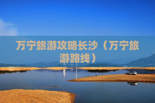 万宁旅游攻略长沙（万宁旅游路线）