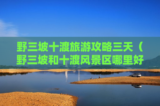 野三坡十渡旅游攻略三天（野三坡和十渡风景区哪里好）