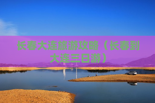 长春大连旅游攻略（长春到大连三日游）