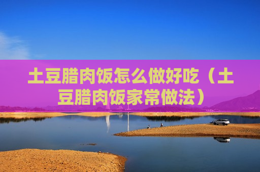 土豆腊肉饭怎么做好吃（土豆腊肉饭家常做法）