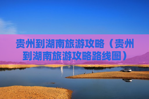 贵州到湖南旅游攻略（贵州到湖南旅游攻略路线图）