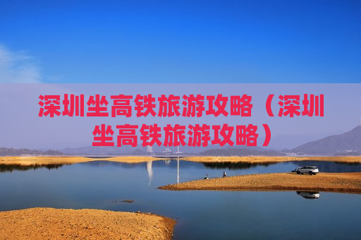 深圳坐高铁旅游攻略（深圳坐高铁旅游攻略）