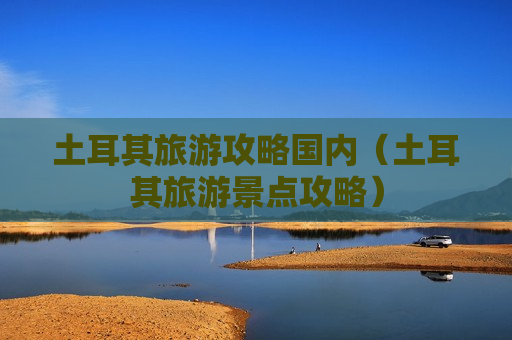 土耳其旅游攻略国内（土耳其旅游景点攻略）