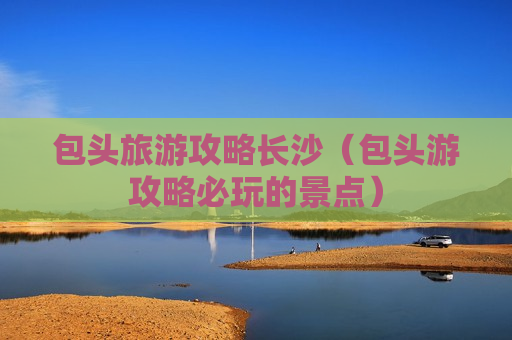 包头旅游攻略长沙（包头游攻略必玩的景点）