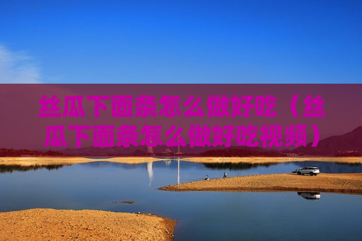 丝瓜下面条怎么做好吃（丝瓜下面条怎么做好吃视频）