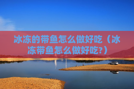 冰冻的带鱼怎么做好吃（冰冻带鱼怎么做好吃?）