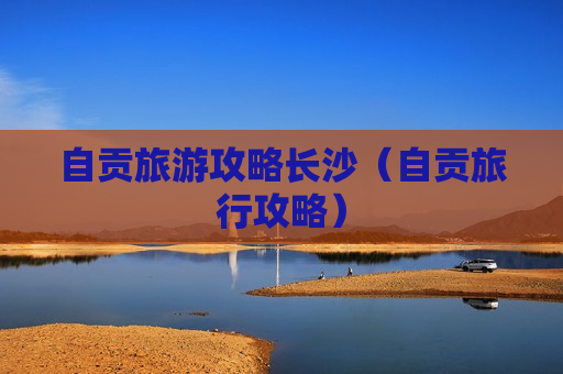 自贡旅游攻略长沙（自贡旅行攻略）