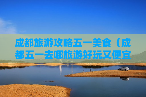 成都旅游攻略五一美食（成都五一去哪旅游好玩又便宜）