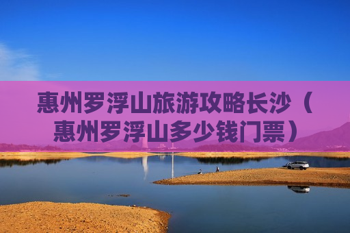 惠州罗浮山旅游攻略长沙（惠州罗浮山多少钱门票）