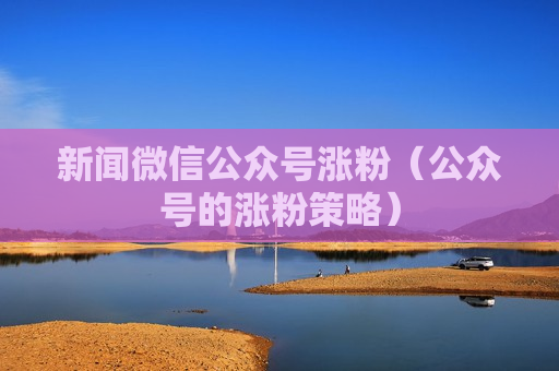 新闻微信公众号涨粉（公众号的涨粉策略）