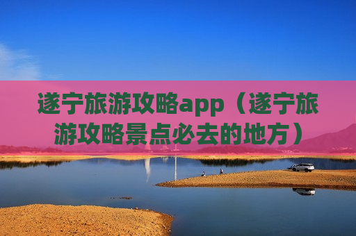 遂宁旅游攻略app（遂宁旅游攻略景点必去的地方）