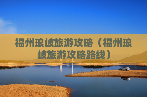福州琅岐旅游攻略（福州琅岐旅游攻略路线）