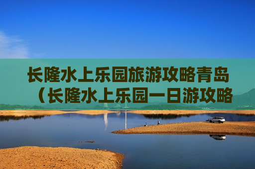 长隆水上乐园旅游攻略青岛（长隆水上乐园一日游攻略）