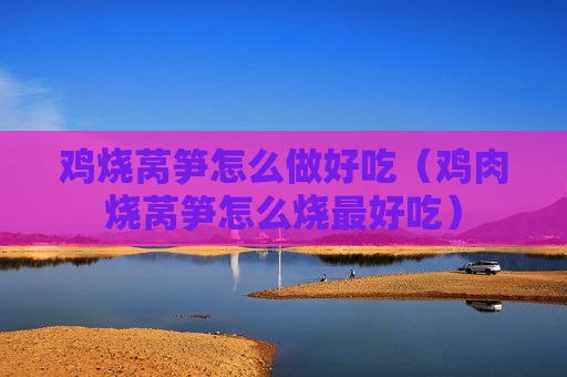 鸡烧莴笋怎么做好吃（鸡肉烧莴笋怎么烧最好吃）