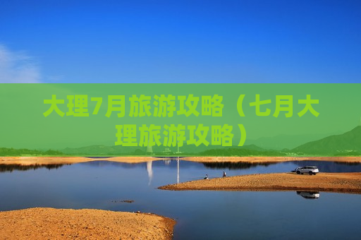 大理7月旅游攻略（七月大理旅游攻略）