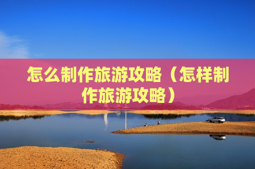 怎么制作旅游攻略（怎样制作旅游攻略）