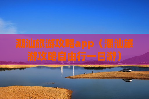 潮汕旅游攻略app（潮汕旅游攻略自由行一日游）