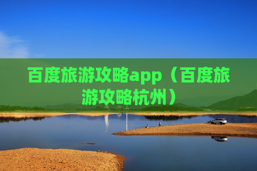 百度旅游攻略app（百度旅游攻略杭州）