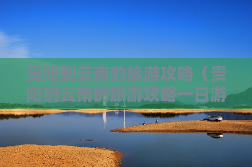 贵阳到云南的旅游攻略（贵阳到云南的旅游攻略一日游）