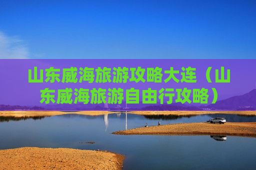 山东威海旅游攻略大连（山东威海旅游自由行攻略）