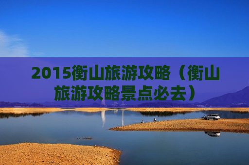 2015衡山旅游攻略（衡山旅游攻略景点必去）