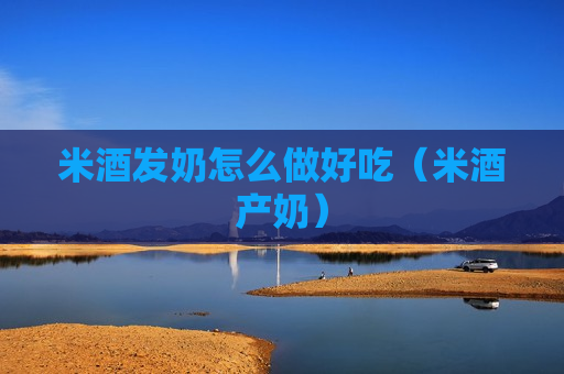 米酒发奶怎么做好吃（米酒产奶）