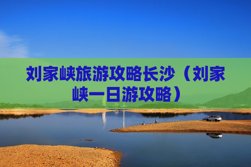 刘家峡旅游攻略长沙（刘家峡一日游攻略）