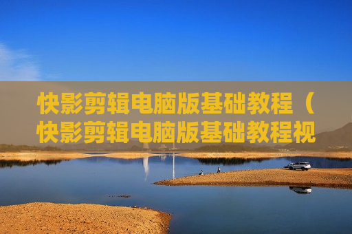 快影剪辑电脑版基础教程（快影剪辑电脑版基础教程视频）