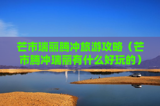 芒市瑞丽腾冲旅游攻略（芒市腾冲瑞丽有什么好玩的）