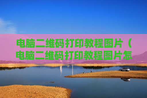 电脑二维码打印教程图片（电脑二维码打印教程图片怎么弄）