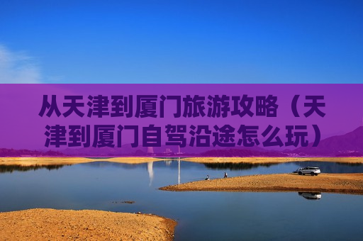 从天津到厦门旅游攻略（天津到厦门自驾沿途怎么玩）