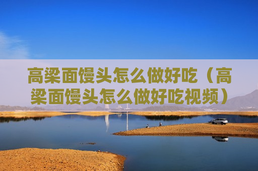 高梁面馒头怎么做好吃（高梁面馒头怎么做好吃视频）