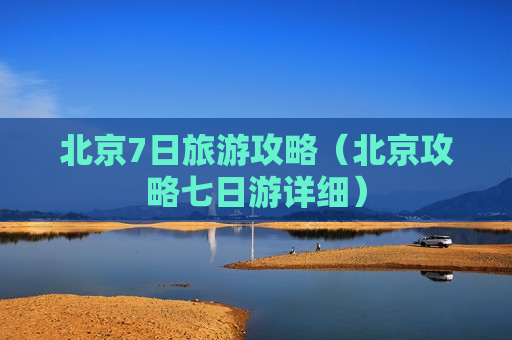 北京7日旅游攻略（北京攻略七日游详细）