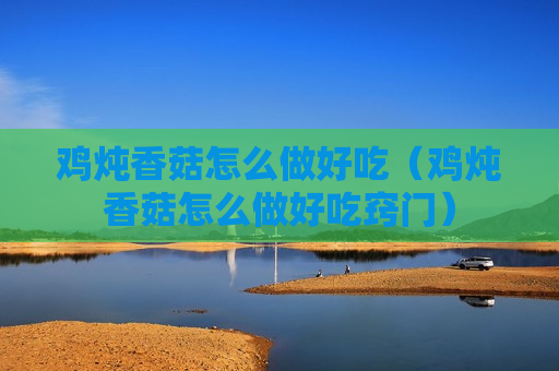 鸡炖香菇怎么做好吃（鸡炖香菇怎么做好吃窍门）