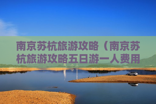 南京苏杭旅游攻略（南京苏杭旅游攻略五日游一人费用）
