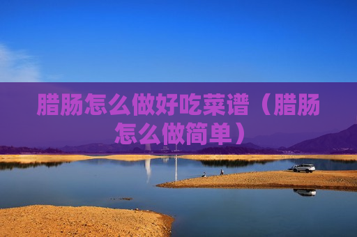 腊肠怎么做好吃菜谱（腊肠怎么做简单）
