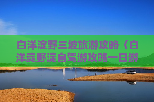 白洋淀野三坡旅游攻略（白洋淀野淀自驾游攻略一日游）