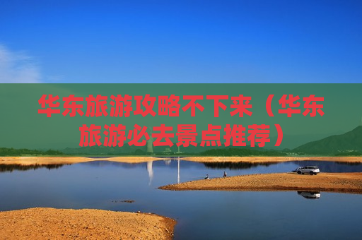 华东旅游攻略不下来（华东旅游必去景点推荐）