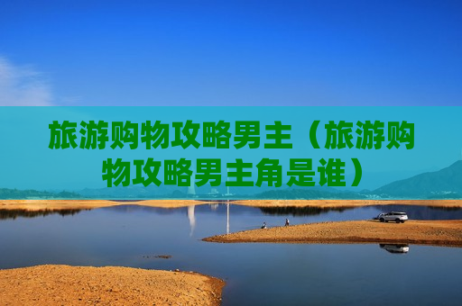 旅游购物攻略男主（旅游购物攻略男主角是谁）