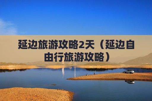 延边旅游攻略2天（延边自由行旅游攻略）