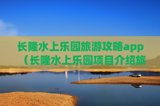 长隆水上乐园旅游攻略app（长隆水上乐园项目介绍旅游攻略）