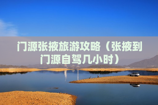 门源张掖旅游攻略（张掖到门源自驾几小时）