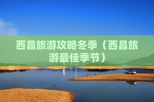 西昌旅游攻略冬季（西昌旅游最佳季节）