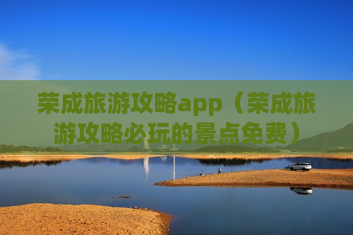 荣成旅游攻略app（荣成旅游攻略必玩的景点免费）