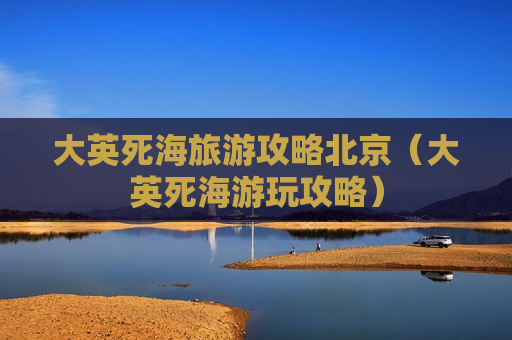 大英死海旅游攻略北京（大英死海游玩攻略）