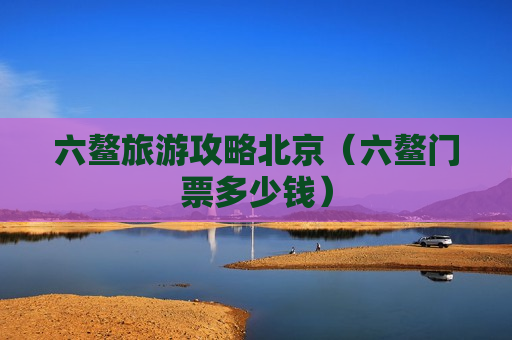 六鳌旅游攻略北京（六鳌门票多少钱）