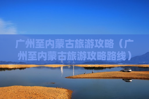 广州至内蒙古旅游攻略（广州至内蒙古旅游攻略路线）