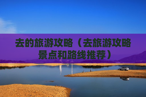 去的旅游攻略（去旅游攻略 景点和路线推荐）