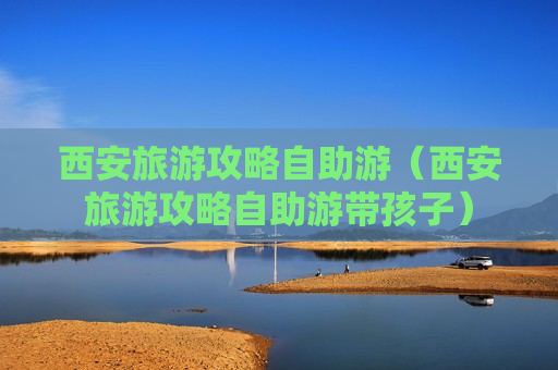 西安旅游攻略自助游（西安旅游攻略自助游带孩子）