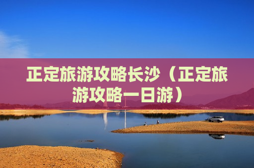 正定旅游攻略长沙（正定旅游攻略一日游）